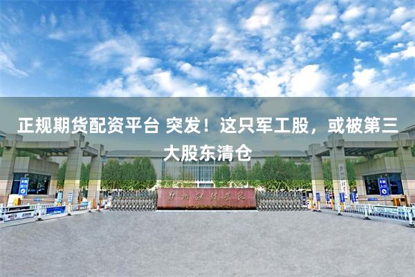 正规期货配资平台 突发!这只军工股,或被第三大股东清仓