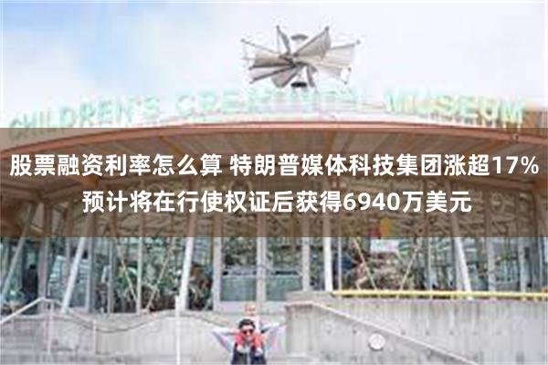 股票融资利率怎么算 特朗普媒体科技集团涨超17% 预计将在行使权证后获得6940万美元