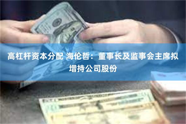 高杠杆资本分配 海伦哲:董事长及监事会主席拟增持公司股份