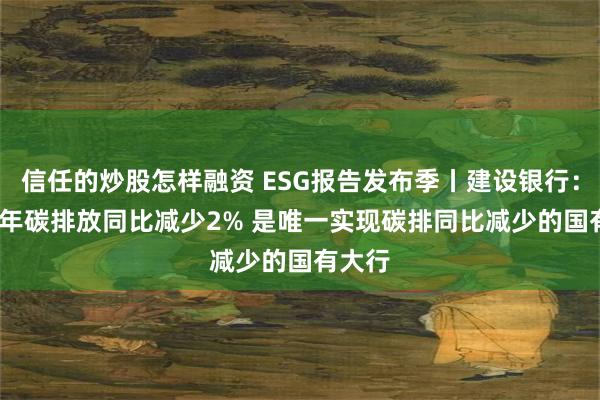信任的炒股怎样融资 ESG报告发布季丨建设银行:2023年碳排放同比减少2% 是唯一实现碳排同比减少的国有大行