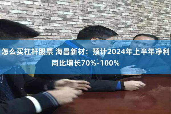 怎么买杠杆股票 海昌新材:预计2024年上半年净利同比增长70%-100%