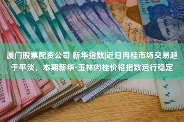 厦门股票配资公司 新华指数|近日肉桂市场交易趋于平淡,本期新华·玉林肉桂价格指数运行稳定