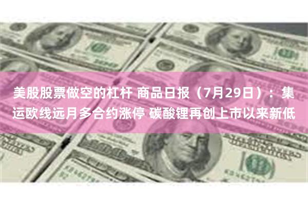 美股股票做空的杠杆 商品日报(7月29日):集运欧线远月多合约涨停 碳酸锂再创上市以来新低