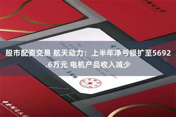 股市配资交易 航天动力:上半年净亏损扩至5692.6万元 电机产品收入减少