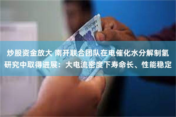 炒股资金放大 南开联合团队在电催化水分解制氢研究中取得进展:大电流密度下寿命长、性能稳定