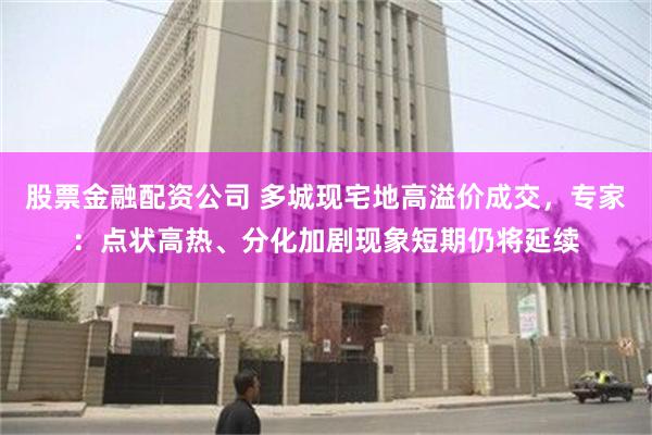 股票金融配资公司 多城现宅地高溢价成交,专家:点状高热、分化加剧现象短期仍将延续