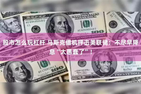 股市怎么玩杠杆 马斯克借机抨击美联储:不尽早降息“太愚蠢了”!
