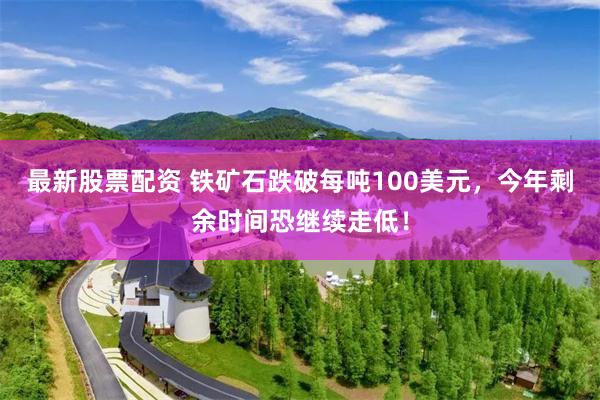 最新股票配资 铁矿石跌破每吨100美元,今年剩余时间恐继续走低!