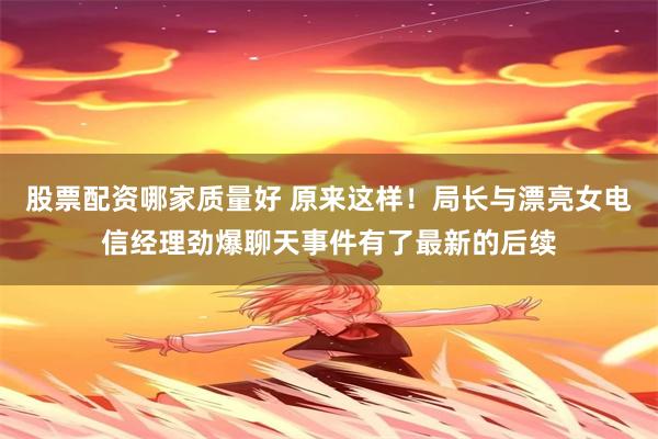 股票配资哪家质量好 原来这样!局长与漂亮女电信经理劲爆聊天事件有了最新的后续