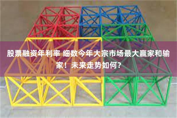 股票融资年利率 细数今年大宗市场最大赢家和输家!未来走势如何?
