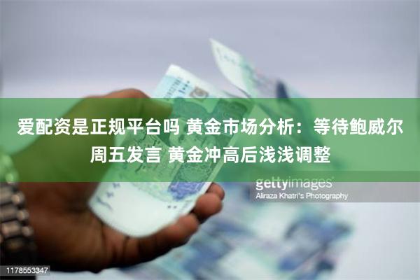 爱配资是正规平台吗 黄金市场分析:等待鲍威尔周五发言 黄金冲高后浅浅调整