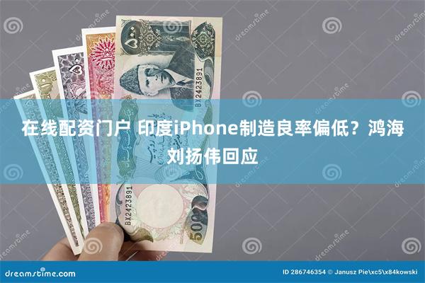 在线配资门户 印度iPhone制造良率偏低?鸿海刘扬伟回应