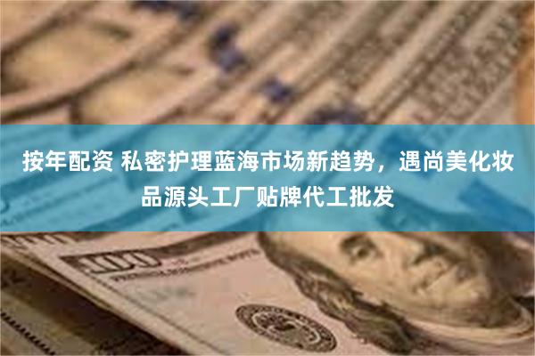 按年配资 私密护理蓝海市场新趋势,遇尚美化妆品源头工厂贴牌代工批发