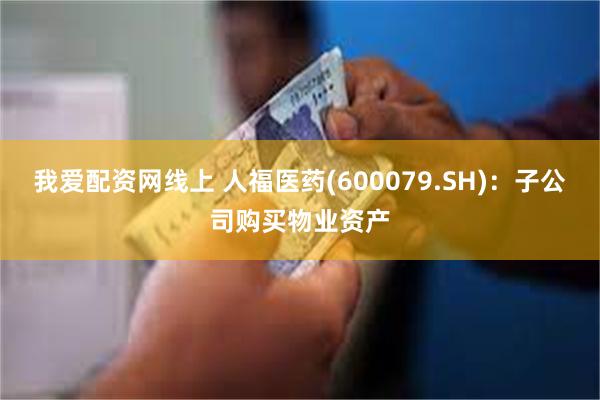 我爱配资网线上 人福医药(600079.SH):子公司购买物业资产