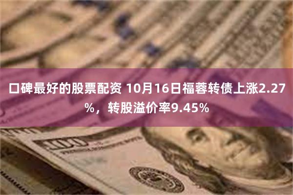口碑最好的股票配资 10月16日福蓉转债上涨2.27%,转股溢价率9.45%