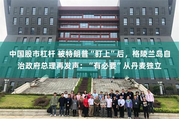 中国股市杠杆 被特朗普“盯上”后,格陵兰岛自治政府总理再发声:“有必要”从丹麦独立