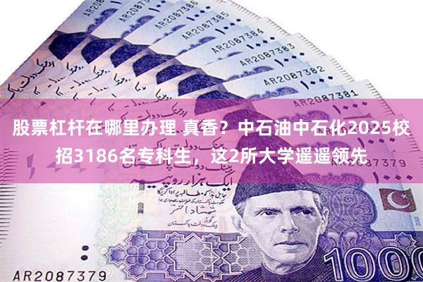 股票杠杆在哪里办理 真香?中石油中石化2025校招3186名专科生,这2所大学遥遥领先