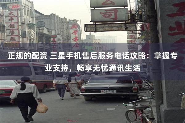 正规的配资 三星手机售后服务电话攻略：掌握专业支持，畅享无忧通讯生活