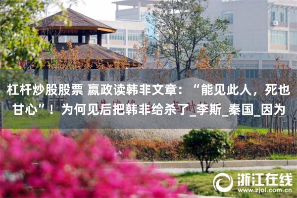 杠杆炒股股票 嬴政读韩非文章:“能见此人,死也甘心”!为何见后把韩非给杀了_李斯_秦国_因为