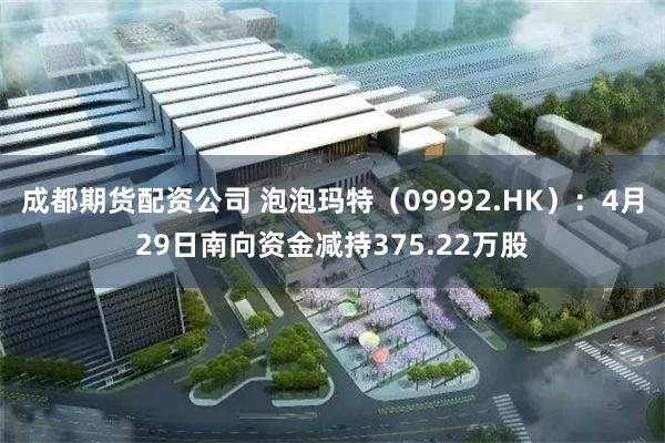 成都期货配资公司 泡泡玛特(09992.HK):4月29日南向资金减持375.22万股