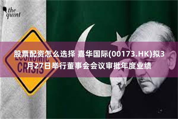 股票配资怎么选择 嘉华国际(00173.HK)拟3月27日举行董事会会议审批年度业绩