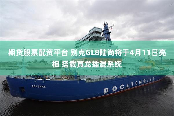 期货股票配资平台 别克GL8陆尚将于4月11日亮相 搭载真龙插混系统