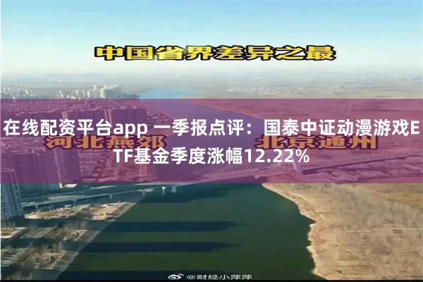 在线配资平台app 一季报点评:国泰中证动漫游戏ETF基金季度涨幅12.22%