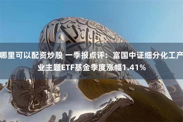 哪里可以配资炒股 一季报点评:富国中证细分化工产业主题ETF基金季度涨幅1.41%