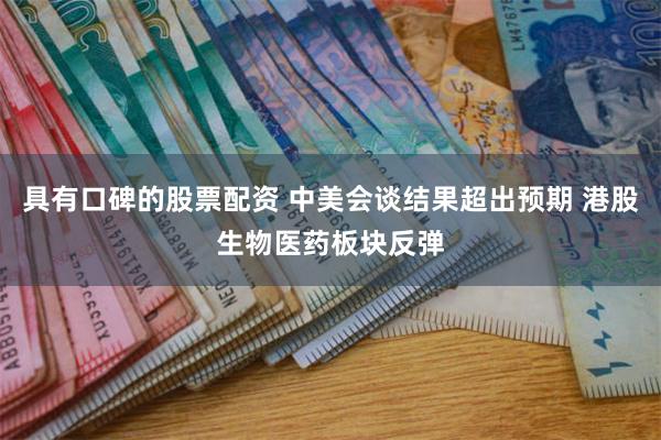 具有口碑的股票配资 中美会谈结果超出预期 港股生物医药板块反弹