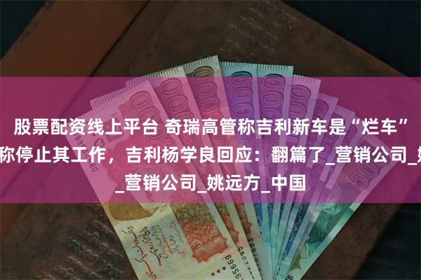 股票配资线上平台 奇瑞高管称吉利新车是“烂车”,奇瑞发文称停止其工作,吉利杨学良回应:翻篇了_营销公司_姚远方_中国