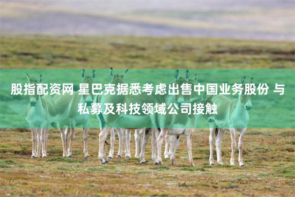 股指配资网 星巴克据悉考虑出售中国业务股份 与私募及科技领域公司接触