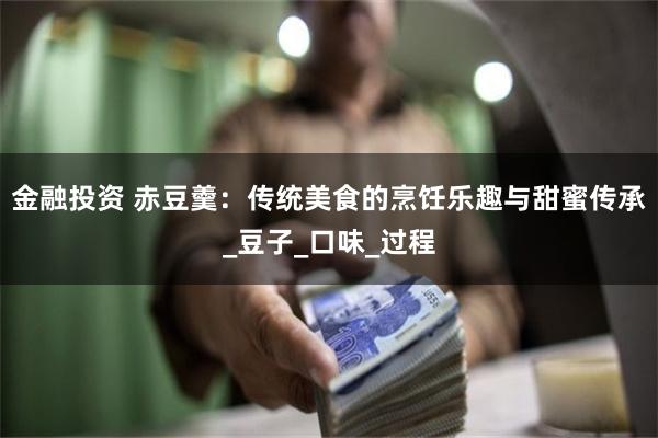 金融投资 赤豆羹:传统美食的烹饪乐趣与甜蜜传承_豆子_口味_过程