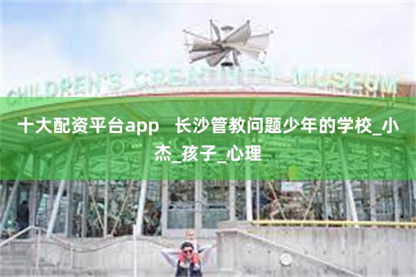 十大配资平台app 长沙管教问题少年的学校_小杰_孩子_心理