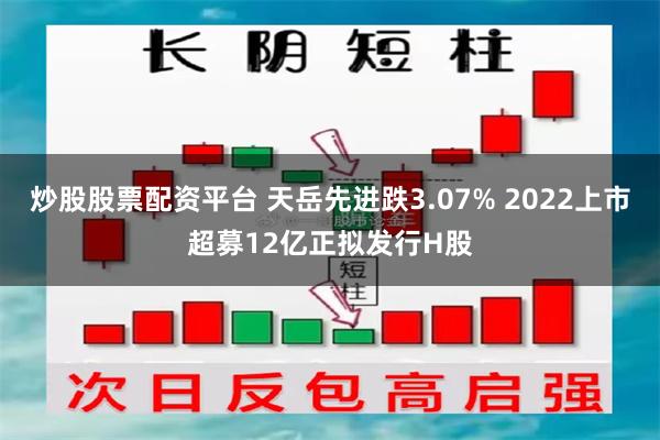炒股股票配资平台 天岳先进跌3.07% 2022上市超募12亿正拟发行H股