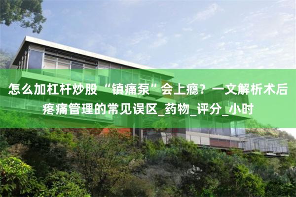 怎么加杠杆炒股 “镇痛泵”会上瘾?一文解析术后疼痛管理的常见误区_药物_评分_小时