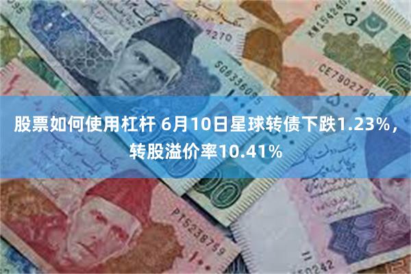 股票如何使用杠杆 6月10日星球转债下跌1.23%,转股溢价率10.41%
