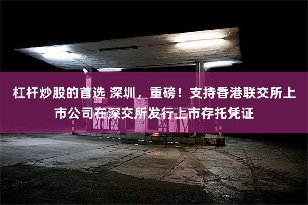 杠杆炒股的首选 深圳,重磅!支持香港联交所上市公司在深交所发行上市存托凭证