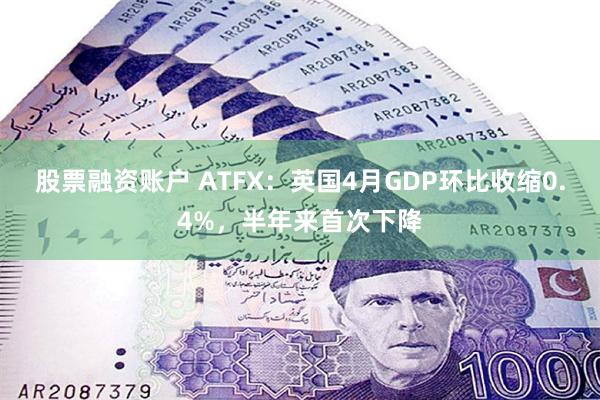 股票融资账户 ATFX:英国4月GDP环比收缩0.4%,半年来首次下降