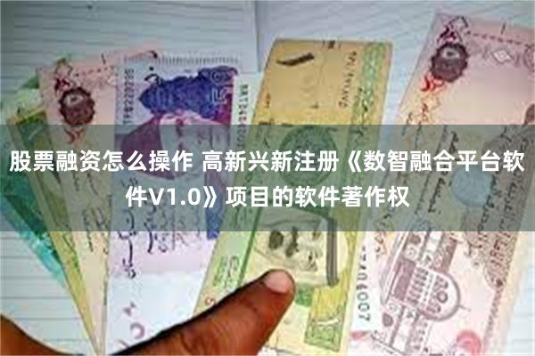 股票融资怎么操作 高新兴新注册《数智融合平台软件V1.0》项目的软件著作权