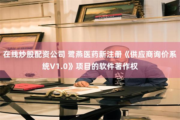 在线炒股配资公司 鹭燕医药新注册《供应商询价系统V1.0》项目的软件著作权