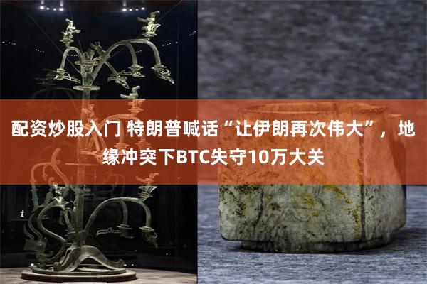配资炒股入门 特朗普喊话“让伊朗再次伟大”,地缘冲突下BTC失守10万大关