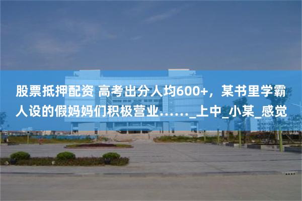 股票抵押配资 高考出分人均600+,某书里学霸人设的假妈妈们积极营业……_上中_小某_感觉